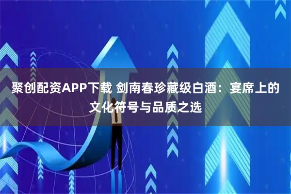 聚创配资APP下载 剑南春珍藏级白酒：宴席上的文化符号与品质之选