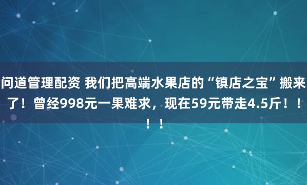 问道管理配资 我们把高端水果店的“镇店之宝”搬来了！曾经998元一果难求，现在59元带走4.5斤！！