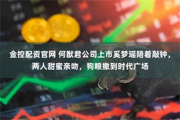金控配资官网 何猷君公司上市奚梦瑶陪着敲钟，两人甜蜜亲吻，狗粮撒到时代广场