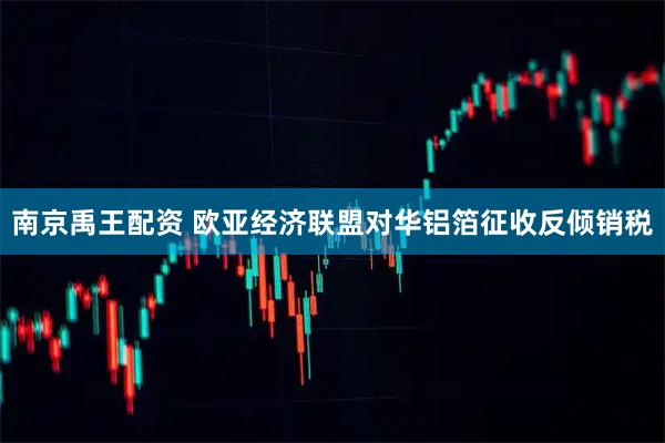 南京禹王配资 欧亚经济联盟对华铝箔征收反倾销税