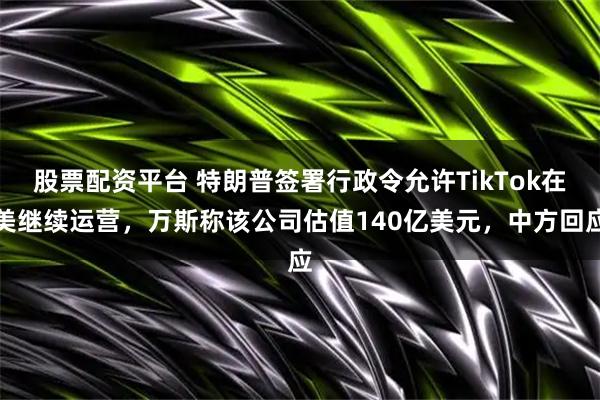 股票配资平台 特朗普签署行政令允许TikTok在美继续运营，万斯称该公司估值140亿美元，中方回应