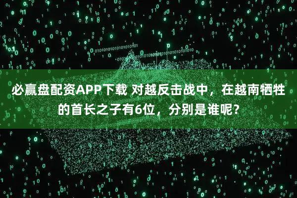必赢盘配资APP下载 对越反击战中，在越南牺牲的首长之子有6位，分别是谁呢？