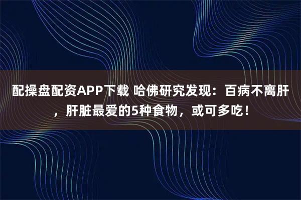 配操盘配资APP下载 哈佛研究发现：百病不离肝，肝脏最爱的5种食物，或可多吃！