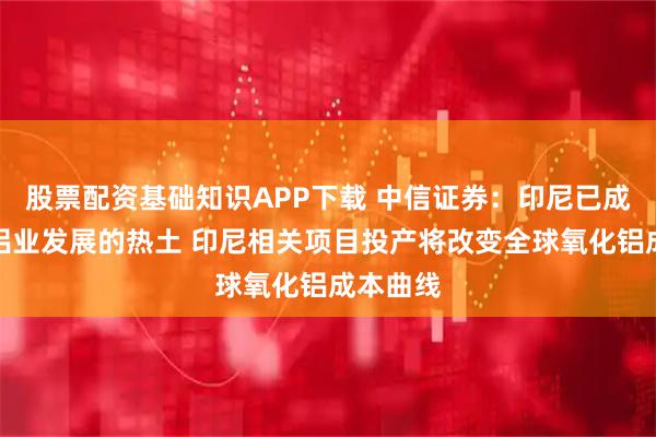 股票配资基础知识APP下载 中信证券：印尼已成为全球铝业发展的热土 印尼相关项目投产将改变全球氧化铝成本曲线