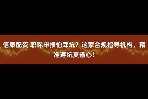 信康配资 职称申报怕踩坑？这家合规指导机构，精准避坑更省心！