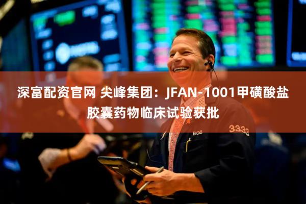 深富配资官网 尖峰集团：JFAN-1001甲磺酸盐胶囊药物临床试验获批