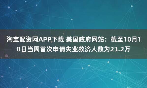 淘宝配资网APP下载 美国政府网站：截至10月18日当周首次申请失业救济人数为23.2万