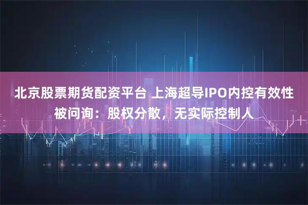 北京股票期货配资平台 上海超导IPO内控有效性被问询：股权分散，无实际控制人
