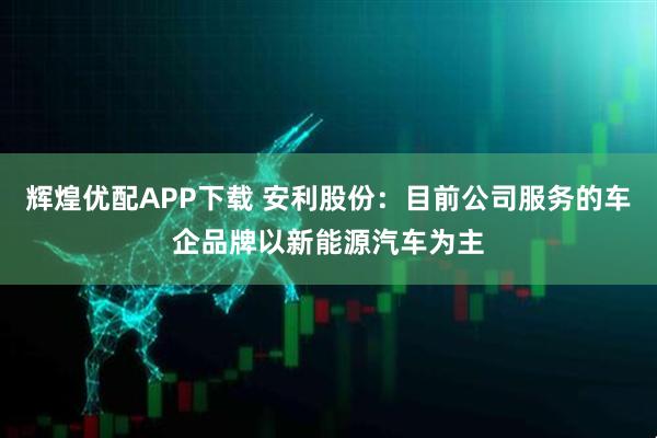 辉煌优配APP下载 安利股份：目前公司服务的车企品牌以新能源汽车为主