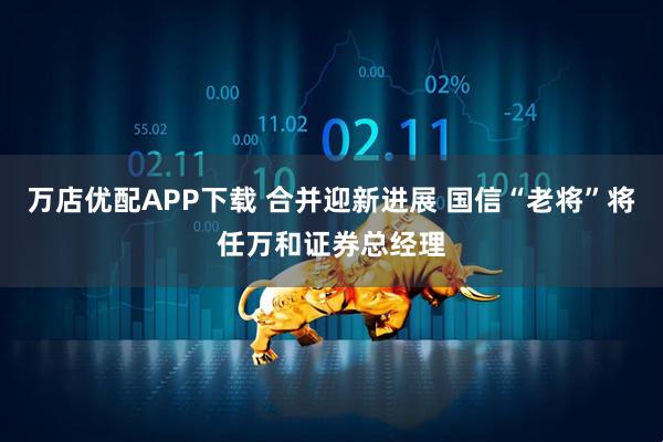 万店优配APP下载 合并迎新进展 国信“老将”将任万和证券总经理