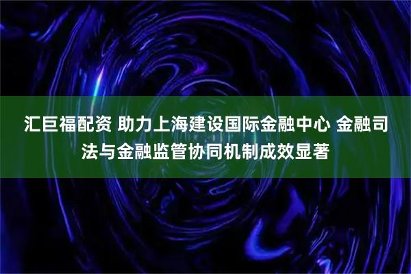 汇巨福配资 助力上海建设国际金融中心 金融司法与金融监管协同机制成效显著