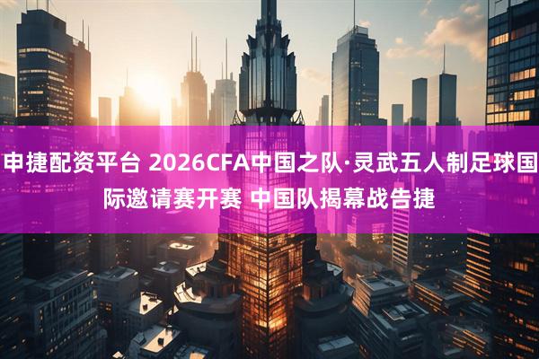 申捷配资平台 2026CFA中国之队·灵武五人制足球国际邀请赛开赛 中国队揭幕战告捷