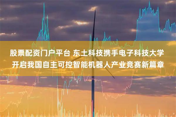 股票配资门户平台 东土科技携手电子科技大学 开启我国自主可控智能机器人产业竞赛新篇章