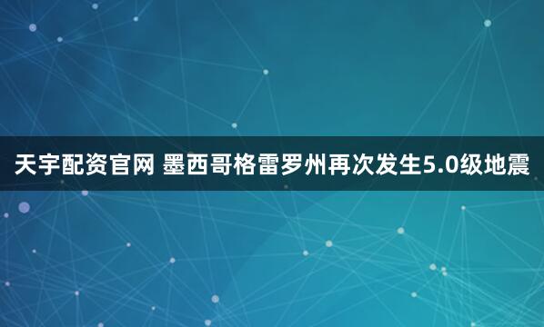 天宇配资官网 墨西哥格雷罗州再次发生5.0级地震