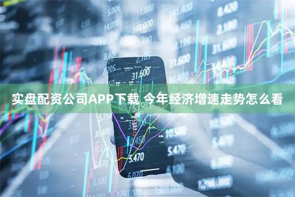 实盘配资公司APP下载 今年经济增速走势怎么看