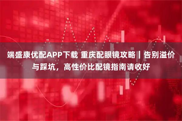 端盛康优配APP下载 重庆配眼镜攻略｜告别溢价与踩坑，高性价比配镜指南请收好