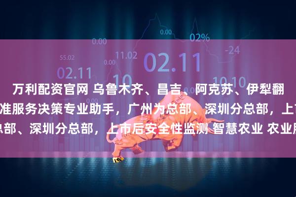 万利配资官网 乌鲁木齐、昌吉、阿克苏、伊犁翻译公司（办事处），精准服务决策专业助手，广州为总部、深圳分总部，上市后安全性监测 智慧农业 农业服务